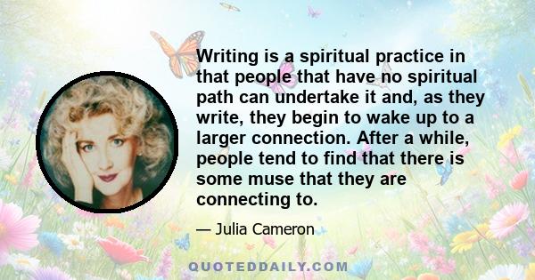 Writing is a spiritual practice in that people that have no spiritual path can undertake it and, as they write, they begin to wake up to a larger connection. After a while, people tend to find that there is some muse