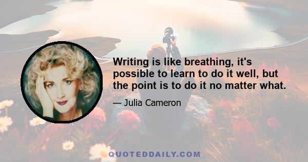 Writing is like breathing, it's possible to learn to do it well, but the point is to do it no matter what.