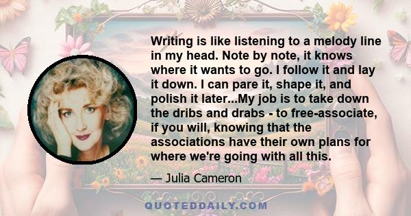 Writing is like listening to a melody line in my head. Note by note, it knows where it wants to go. I follow it and lay it down. I can pare it, shape it, and polish it later...My job is to take down the dribs and drabs