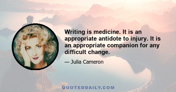 Writing is medicine. It is an appropriate antidote to injury. It is an appropriate companion for any difficult change.