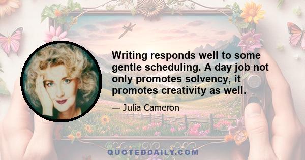 Writing responds well to some gentle scheduling. A day job not only promotes solvency, it promotes creativity as well.