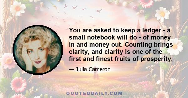 You are asked to keep a ledger - a small notebook will do - of money in and money out. Counting brings clarity, and clarity is one of the first and finest fruits of prosperity.