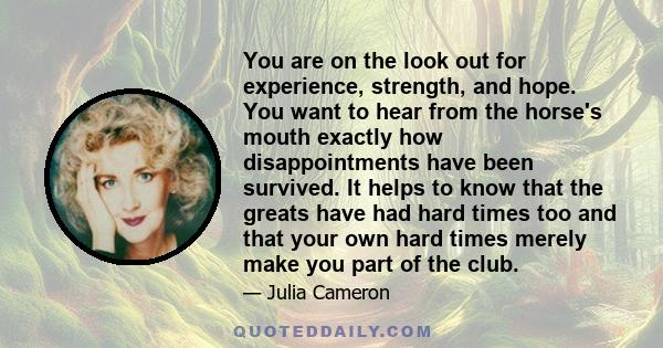 You are on the look out for experience, strength, and hope. You want to hear from the horse's mouth exactly how disappointments have been survived. It helps to know that the greats have had hard times too and that your