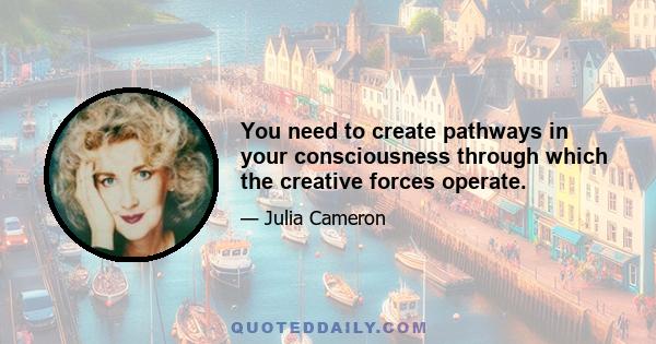 You need to create pathways in your consciousness through which the creative forces operate.