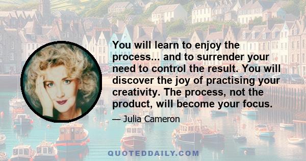 You will learn to enjoy the process... and to surrender your need to control the result. You will discover the joy of practising your creativity. The process, not the product, will become your focus.