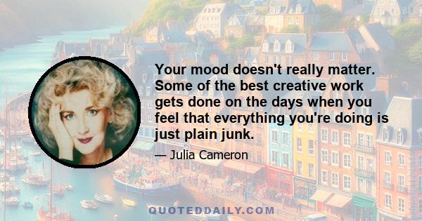 Your mood doesn't really matter. Some of the best creative work gets done on the days when you feel that everything you're doing is just plain junk.