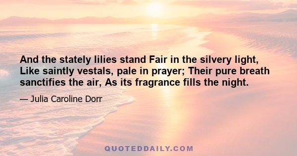 And the stately lilies stand Fair in the silvery light, Like saintly vestals, pale in prayer; Their pure breath sanctifies the air, As its fragrance fills the night.