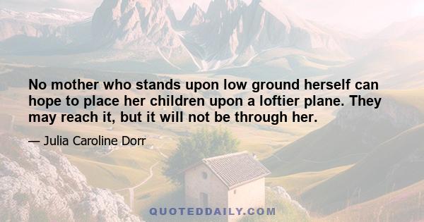 No mother who stands upon low ground herself can hope to place her children upon a loftier plane. They may reach it, but it will not be through her.