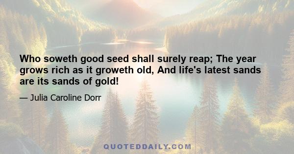 Who soweth good seed shall surely reap; The year grows rich as it groweth old, And life's latest sands are its sands of gold!