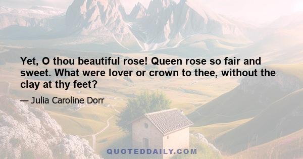 Yet, O thou beautiful rose! Queen rose so fair and sweet. What were lover or crown to thee, without the clay at thy feet?