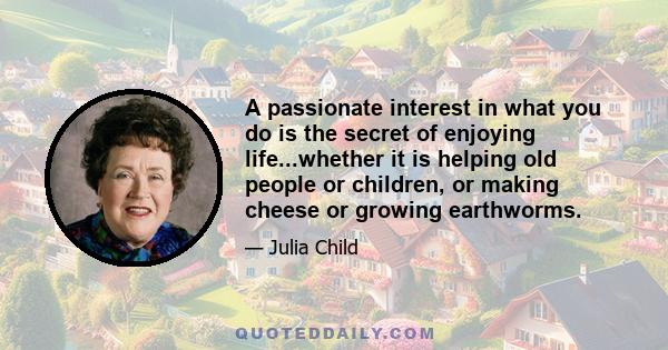 A passionate interest in what you do is the secret of enjoying life...whether it is helping old people or children, or making cheese or growing earthworms.