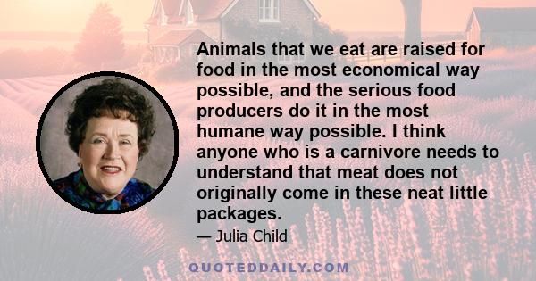 Animals that we eat are raised for food in the most economical way possible, and the serious food producers do it in the most humane way possible. I think anyone who is a carnivore needs to understand that meat does not 