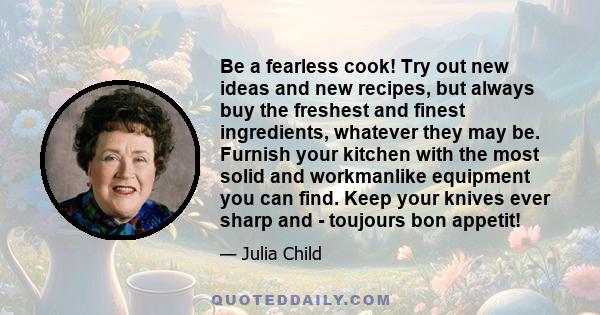 Be a fearless cook! Try out new ideas and new recipes, but always buy the freshest and finest ingredients, whatever they may be. Furnish your kitchen with the most solid and workmanlike equipment you can find. Keep your 