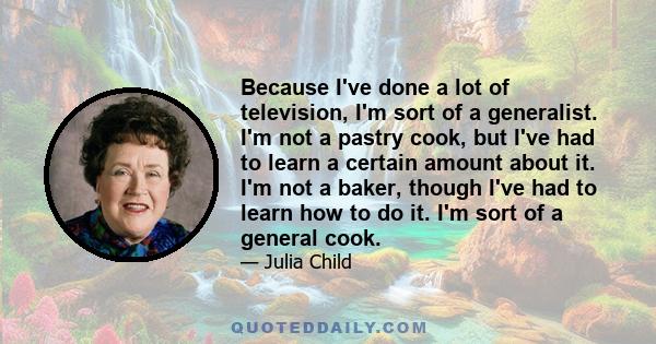 Because I've done a lot of television, I'm sort of a generalist. I'm not a pastry cook, but I've had to learn a certain amount about it. I'm not a baker, though I've had to learn how to do it. I'm sort of a general cook.