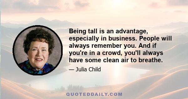 Being tall is an advantage, especially in business. People will always remember you. And if you're in a crowd, you'll always have some clean air to breathe.