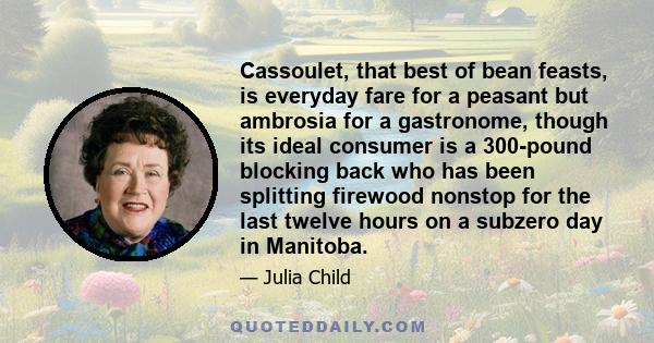 Cassoulet, that best of bean feasts, is everyday fare for a peasant but ambrosia for a gastronome, though its ideal consumer is a 300-pound blocking back who has been splitting firewood nonstop for the last twelve hours 