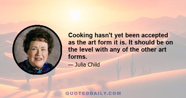 Cooking hasn't yet been accepted as the art form it is. It should be on the level with any of the other art forms.