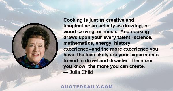 Cooking is just as creative and imaginative an activity as drawing, or wood carving, or music. And cooking draws upon your every talent--science, mathematics, energy, history, experience--and the more experience you