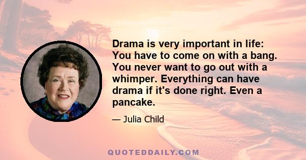 Drama is very important in life: You have to come on with a bang. You never want to go out with a whimper. Everything can have drama if it's done right. Even a pancake.