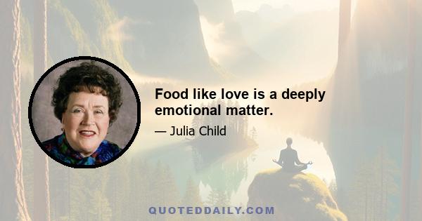 Food like love is a deeply emotional matter.