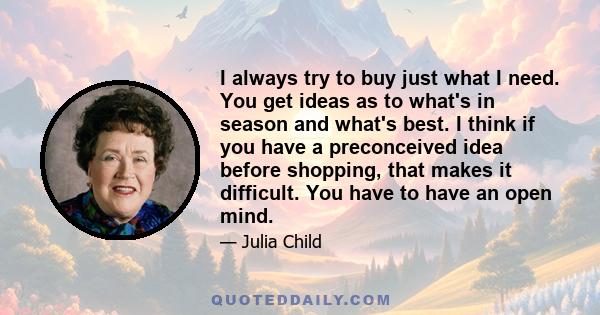 I always try to buy just what I need. You get ideas as to what's in season and what's best. I think if you have a preconceived idea before shopping, that makes it difficult. You have to have an open mind.