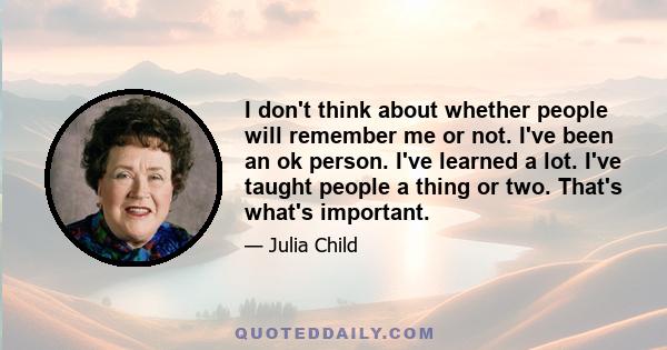 I don't think about whether people will remember me or not. I've been an ok person. I've learned a lot. I've taught people a thing or two. That's what's important.