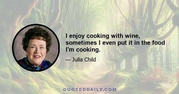 I enjoy cooking with wine, sometimes I even put it in the food I'm cooking.