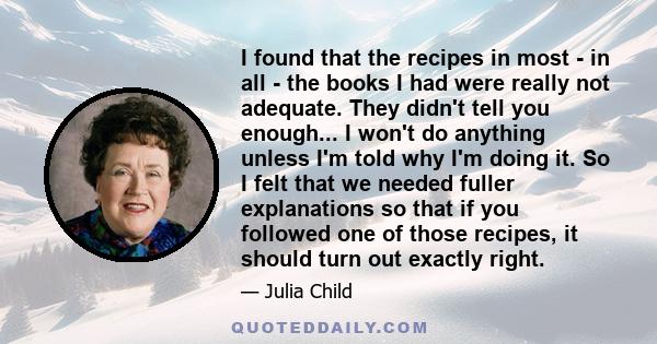 I found that the recipes in most - in all - the books I had were really not adequate. They didn't tell you enough... I won't do anything unless I'm told why I'm doing it. So I felt that we needed fuller explanations so