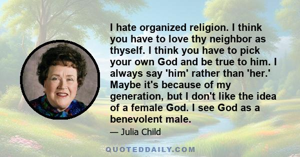 I hate organized religion. I think you have to love thy neighbor as thyself. I think you have to pick your own God and be true to him. I always say 'him' rather than 'her.' Maybe it's because of my generation, but I