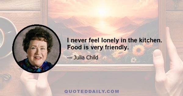 I never feel lonely in the kitchen. Food is very friendly.