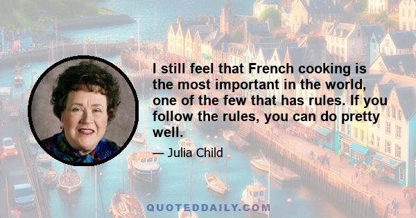 I still feel that French cooking is the most important in the world, one of the few that has rules. If you follow the rules, you can do pretty well.