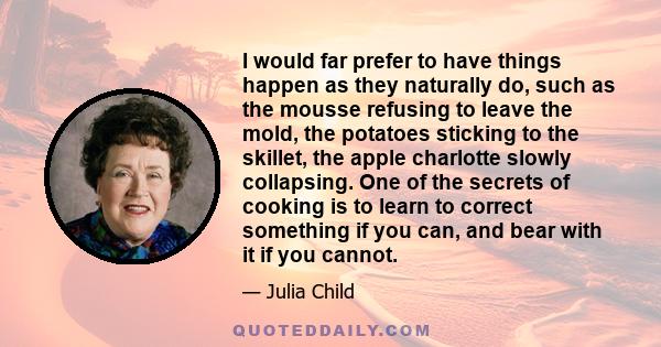 I would far prefer to have things happen as they naturally do, such as the mousse refusing to leave the mold, the potatoes sticking to the skillet, the apple charlotte slowly collapsing. One of the secrets of cooking is 