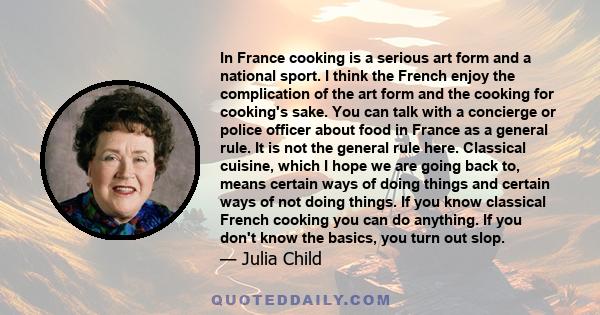 In France cooking is a serious art form and a national sport. I think the French enjoy the complication of the art form and the cooking for cooking's sake. You can talk with a concierge or police officer about food in