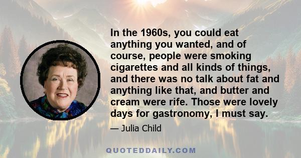 In the 1960s, you could eat anything you wanted, and of course, people were smoking cigarettes and all kinds of things, and there was no talk about fat and anything like that, and butter and cream were rife. Those were