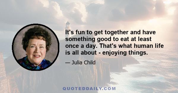 It's fun to get together and have something good to eat at least once a day. That's what human life is all about - enjoying things.