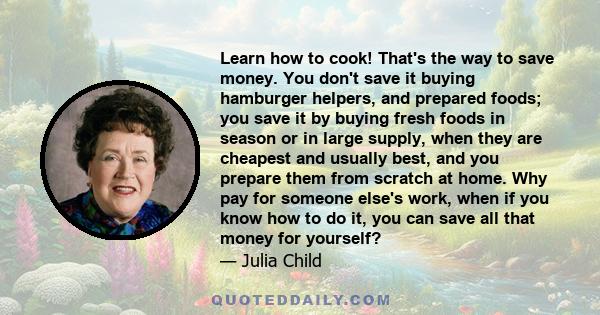 Learn how to cook! That's the way to save money. You don't save it buying hamburger helpers, and prepared foods; you save it by buying fresh foods in season or in large supply, when they are cheapest and usually best,