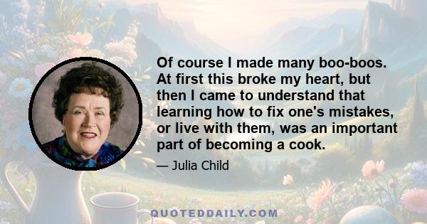 Of course I made many boo-boos. At first this broke my heart, but then I came to understand that learning how to fix one's mistakes, or live with them, was an important part of becoming a cook.