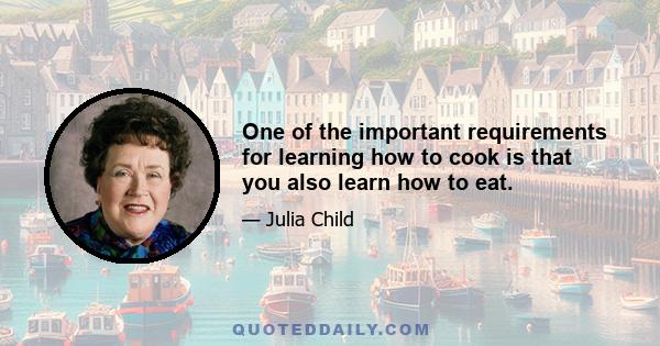 One of the important requirements for learning how to cook is that you also learn how to eat.