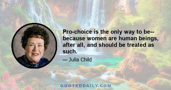 Pro-choice is the only way to be-- because women are human beings, after all, and should be treated as such.