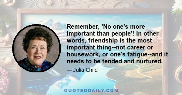 Remember, 'No one's more important than people'! In other words, friendship is the most important thing--not career or housework, or one's fatigue--and it needs to be tended and nurtured.