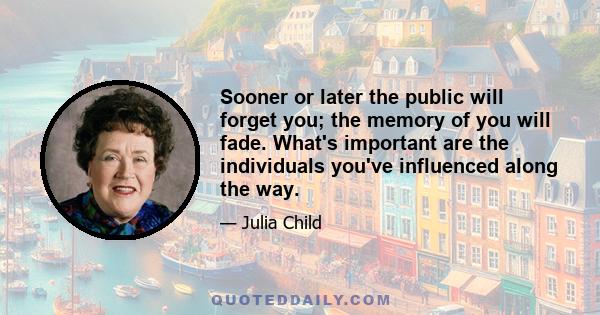 Sooner or later the public will forget you; the memory of you will fade. What's important are the individuals you've influenced along the way.