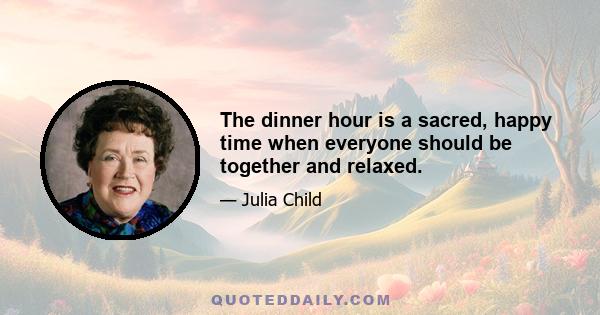 The dinner hour is a sacred, happy time when everyone should be together and relaxed.