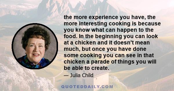 the more experience you have, the more interesting cooking is because you know what can happen to the food. In the beginning you can look at a chicken and it doesn't mean much, but once you have done some cooking you