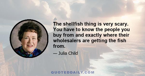 The shellfish thing is very scary. You have to know the people you buy from and exactly where their wholesalers are getting the fish from.