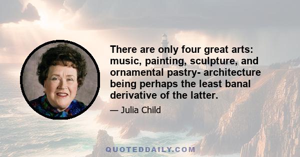 There are only four great arts: music, painting, sculpture, and ornamental pastry- architecture being perhaps the least banal derivative of the latter.