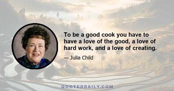 To be a good cook you have to have a love of the good, a love of hard work, and a love of creating.