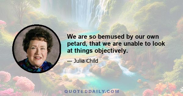 We are so bemused by our own petard, that we are unable to look at things objectively.