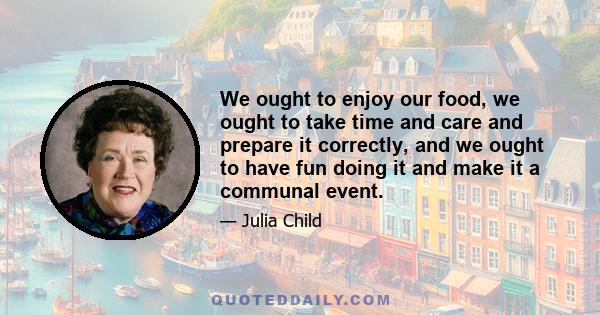 We ought to enjoy our food, we ought to take time and care and prepare it correctly, and we ought to have fun doing it and make it a communal event.