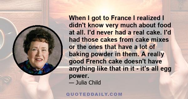 When I got to France I realized I didn't know very much about food at all. I'd never had a real cake. I'd had those cakes from cake mixes or the ones that have a lot of baking powder in them. A really good French cake