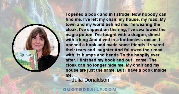 I opened a book and in I strode. Now nobody can find me. I've left my chair, my house, my road, My town and my world behind me. I'm wearing the cloak, I've slipped on the ring, I've swallowed the magic potion. I've